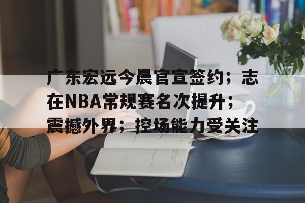 英雄联盟S15全球赛-广东宏远今晨官宣签约；志在NBA常规赛名次提升；震撼外界；控场能力受关注的简单介绍